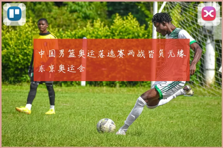 中国男篮奥运落选赛两战皆负无缘东京奥运会