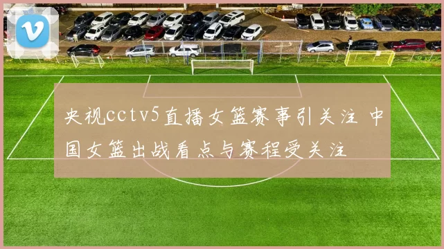 央视cctv5直播女篮赛事引关注 中国女篮出战看点与赛程受关注