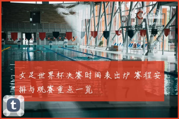 女足世界杯决赛时间表出炉 赛程安排与观赛重点一览
