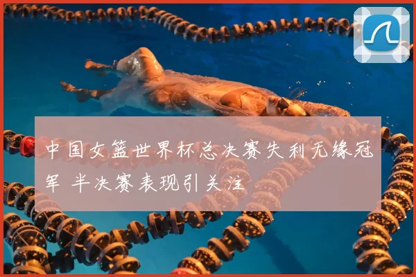 中国女篮世界杯总决赛失利无缘冠军 半决赛表现引关注