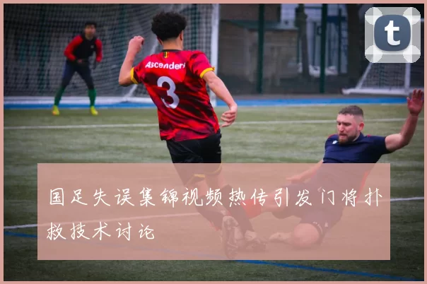 国足失误集锦视频热传引发门将扑救技术讨论