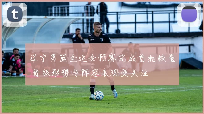 辽宁男篮全运会预赛完成首轮较量 晋级形势与阵容表现受关注