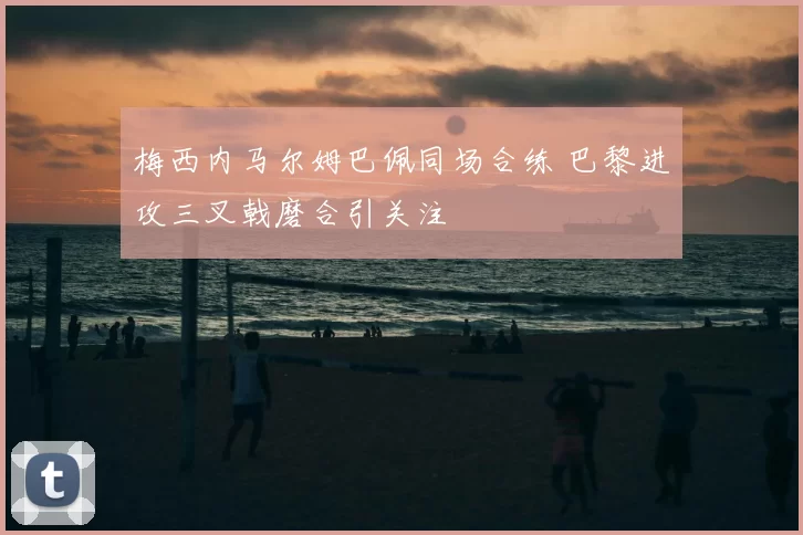 梅西内马尔姆巴佩同场合练 巴黎进攻三叉戟磨合引关注