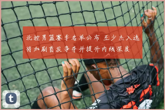 北控男篮赛季名单公布 王少杰入选将加剧首发争夺并提升内线深度
