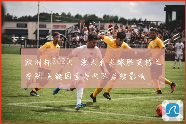 欧洲杯2020：意大利点球胜英格兰夺冠 关键因素与两队后续影响