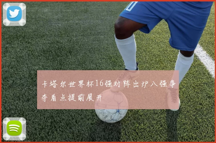 卡塔尔世界杯16强对阵出炉八强争夺看点提前展开