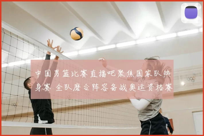 中国男篮比赛直播吧聚焦国家队热身赛 全队磨合阵容备战奥运资格赛