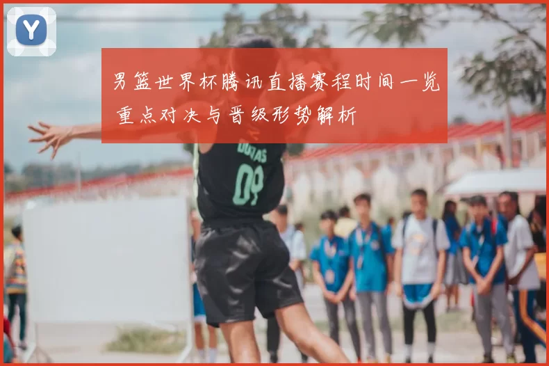 男篮世界杯腾讯直播赛程时间一览 重点对决与晋级形势解析