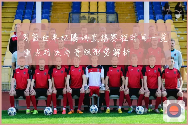 男篮世界杯腾讯直播赛程时间一览 重点对决与晋级形势解析