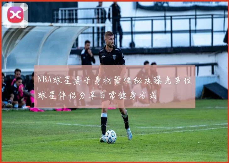 NBA球星妻子身材管理秘诀曝光多位球星伴侣分享日常健身方式