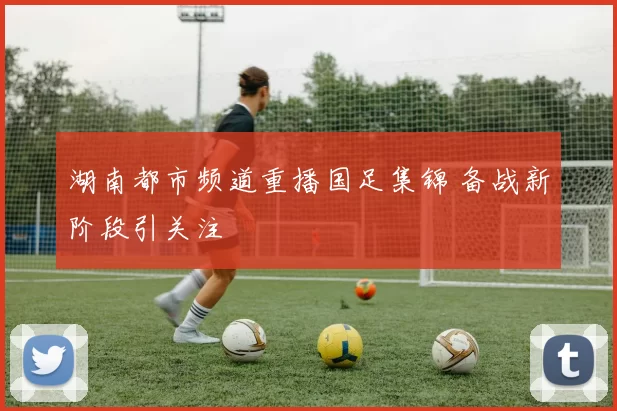 湖南都市频道重播国足集锦 备战新阶段引关注