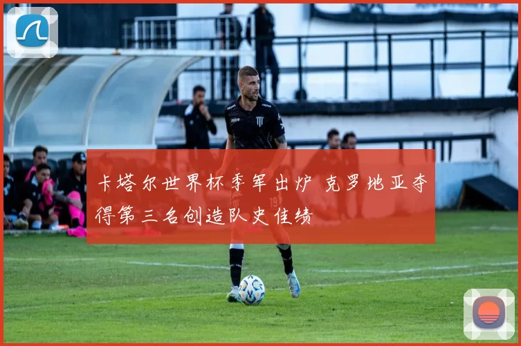 卡塔尔世界杯季军出炉 克罗地亚夺得第三名创造队史佳绩