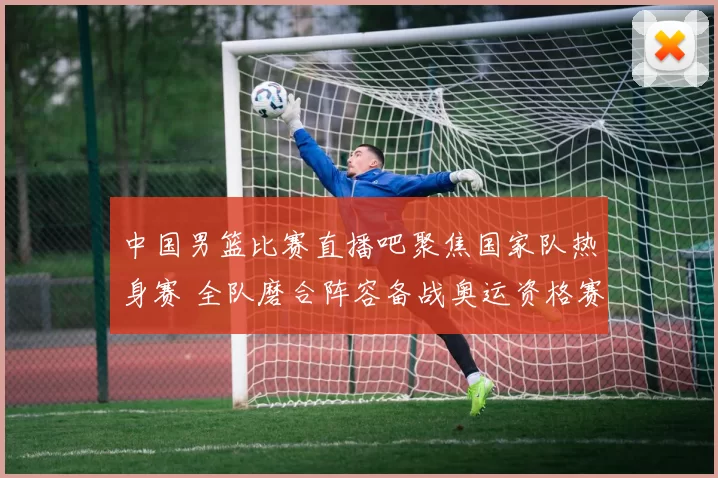 中国男篮比赛直播吧聚焦国家队热身赛 全队磨合阵容备战奥运资格赛