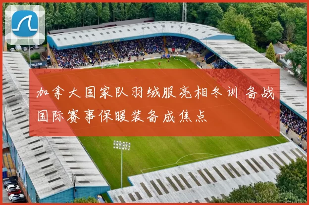 加拿大国家队羽绒服亮相冬训 备战国际赛事保暖装备成焦点