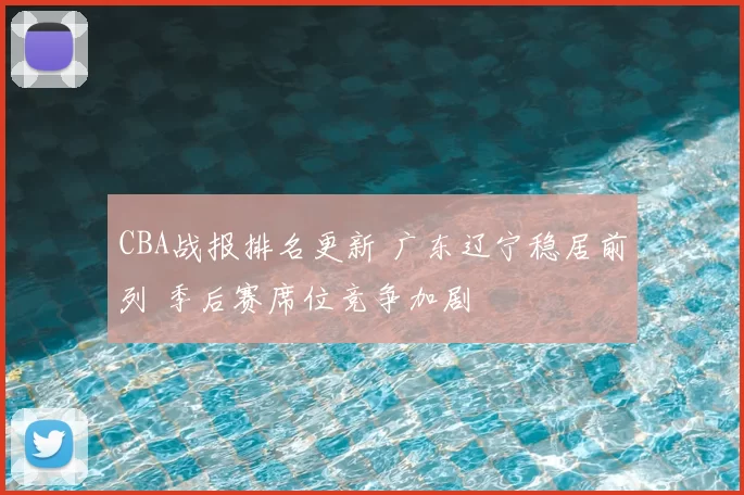 CBA战报排名更新 广东辽宁稳居前列 季后赛席位竞争加剧