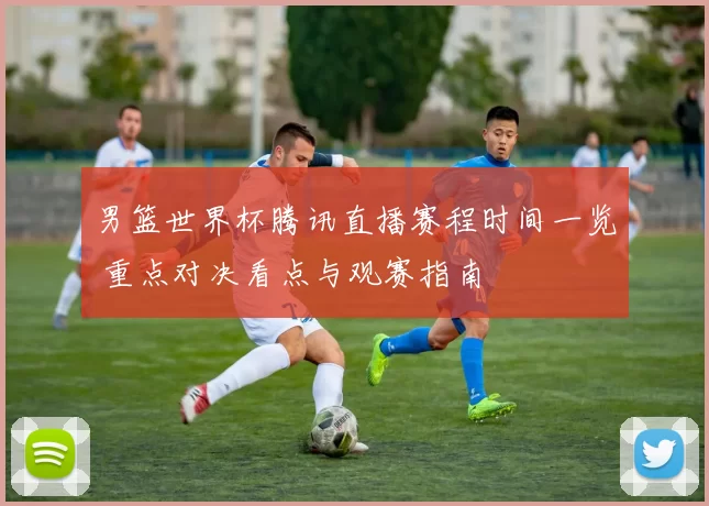 男篮世界杯腾讯直播赛程时间一览 重点对决看点与观赛指南