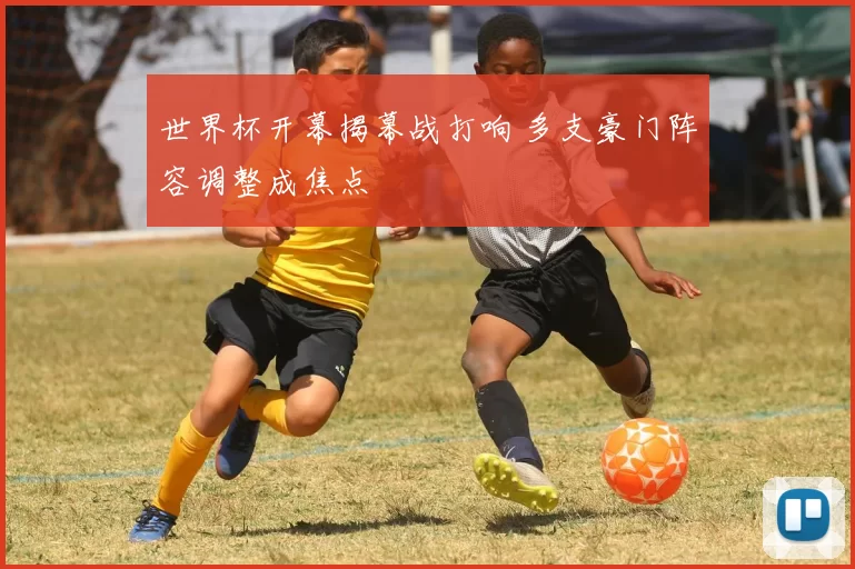 世界杯开幕揭幕战打响 多支豪门阵容调整成焦点