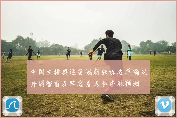 中国女排奥运备战新教练名单确定并调整首发阵容看点和夺冠预测