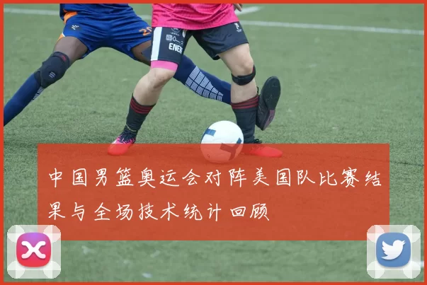 中国男篮奥运会对阵美国队比赛结果与全场技术统计回顾