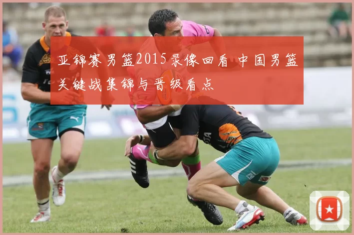 亚锦赛男篮2015录像回看 中国男篮关键战集锦与晋级看点