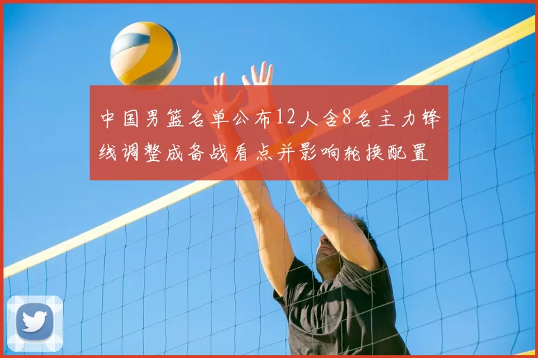 中国男篮名单公布12人含8名主力锋线调整成备战看点并影响轮换配置