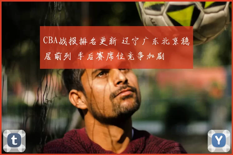 CBA战报排名更新 辽宁广东北京稳居前列 季后赛席位竞争加剧