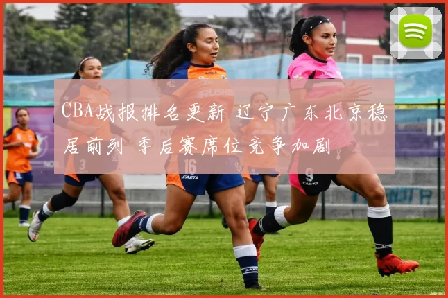 CBA战报排名更新 辽宁广东北京稳居前列 季后赛席位竞争加剧