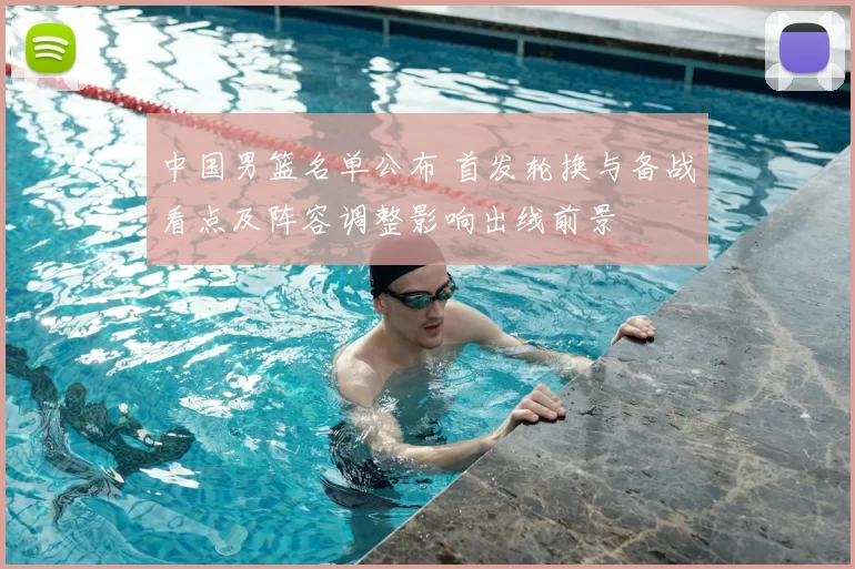 中国男篮名单公布 首发轮换与备战看点及阵容调整影响出线前景