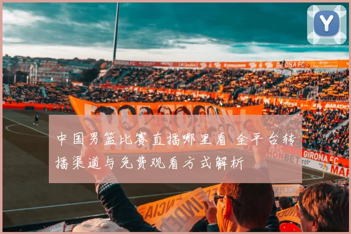 中国男篮比赛直播哪里看 全平台转播渠道与免费观看方式解析