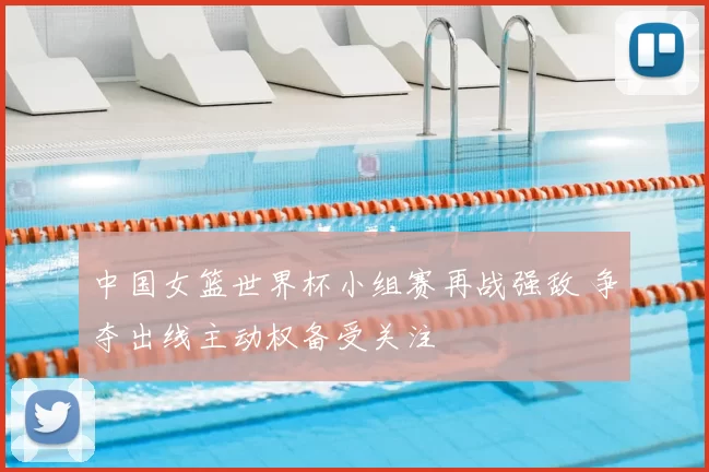 中国女篮世界杯小组赛再战强敌 争夺出线主动权备受关注