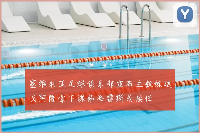 塞维利亚足球俱乐部宣布主教练迭戈阿隆索下课弗洛雷斯或接任