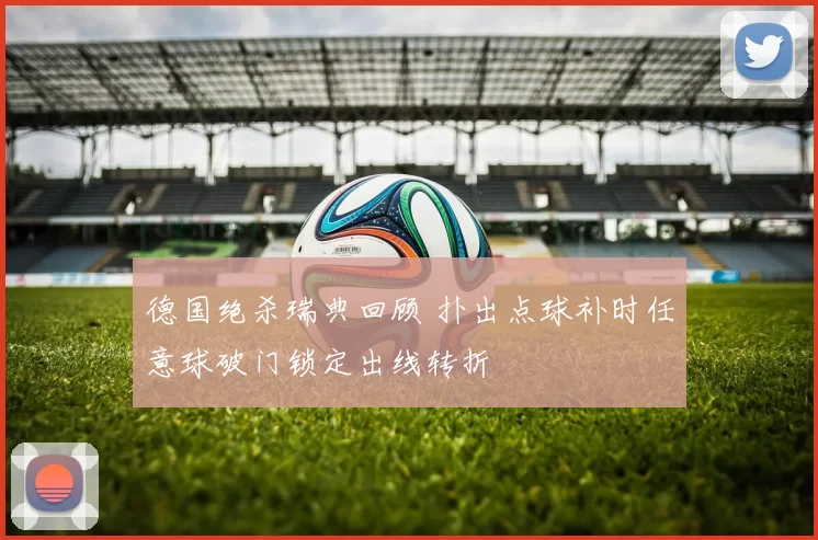 德国绝杀瑞典回顾 扑出点球补时任意球破门锁定出线转折