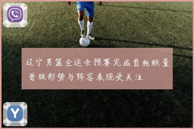 辽宁男篮全运会预赛完成首轮较量 晋级形势与阵容表现受关注