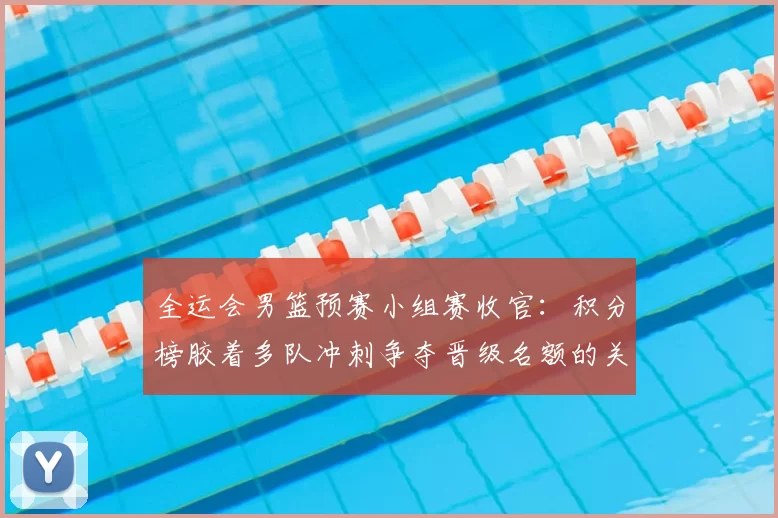 全运会男篮预赛小组赛收官：积分榜胶着多队冲刺争夺晋级名额的关键看点