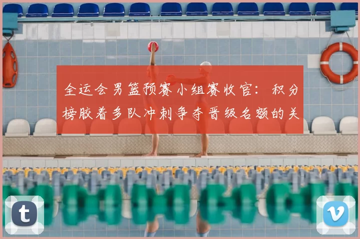 全运会男篮预赛小组赛收官：积分榜胶着多队冲刺争夺晋级名额的关键看点