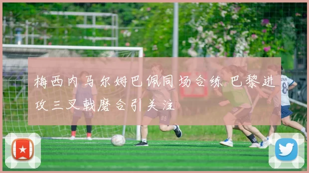 梅西内马尔姆巴佩同场合练 巴黎进攻三叉戟磨合引关注
