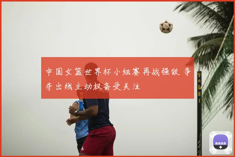 中国女篮世界杯小组赛再战强敌 争夺出线主动权备受关注