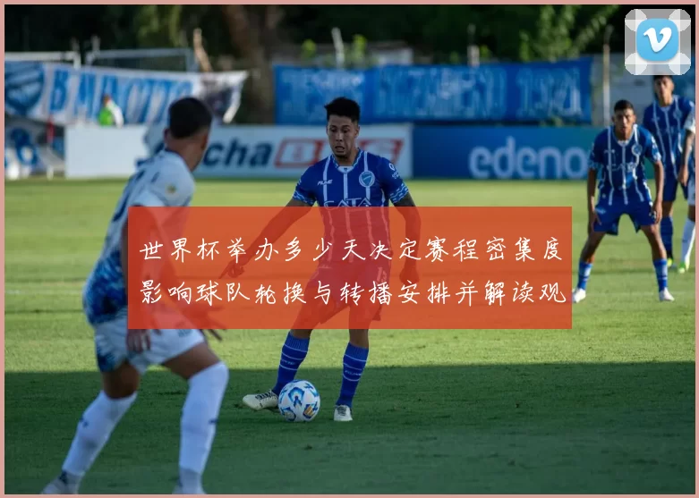 世界杯举办多少天决定赛程密集度影响球队轮换与转播安排并解读观赛日程