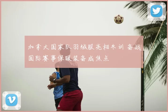 加拿大国家队羽绒服亮相冬训 备战国际赛事保暖装备成焦点