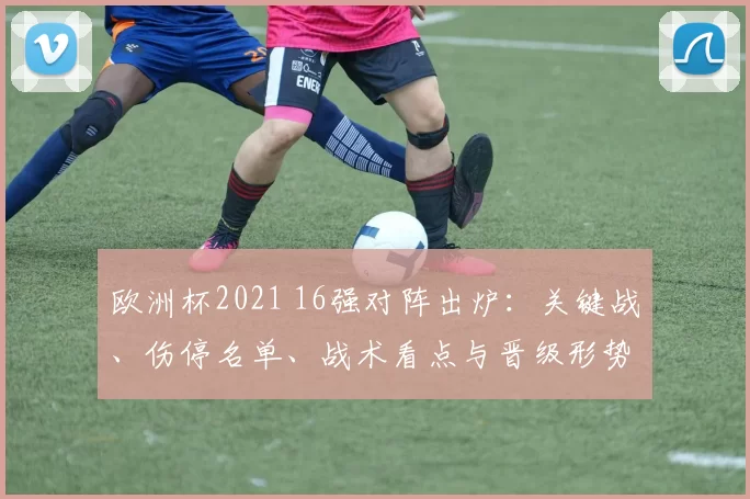 欧洲杯2021 16强对阵出炉：关键战、伤停名单、战术看点与晋级形势解读