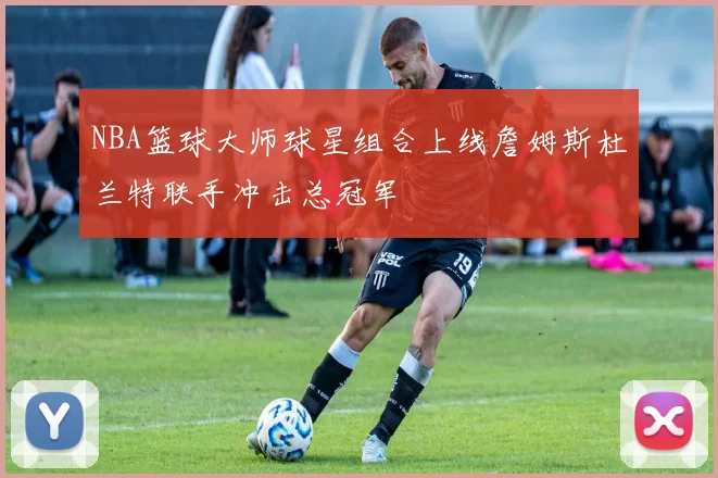 NBA篮球大师球星组合上线詹姆斯杜兰特联手冲击总冠军