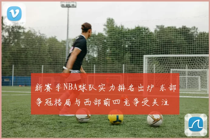新赛季NBA球队实力排名出炉 东部争冠格局与西部前四竞争受关注
