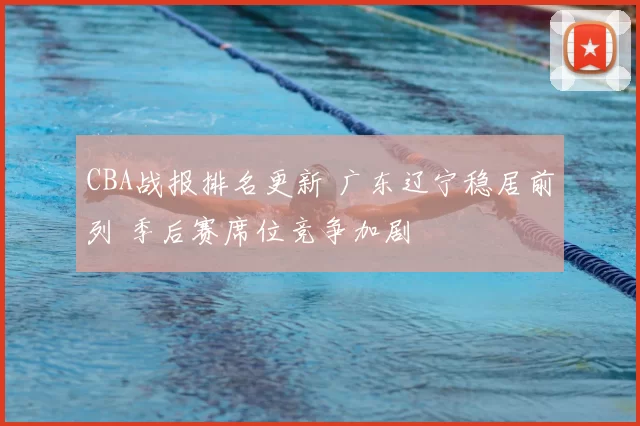 CBA战报排名更新 广东辽宁稳居前列 季后赛席位竞争加剧