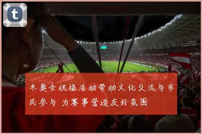冬奥会祝福活动带动文化交流与市民参与 为赛事营造友好氛围