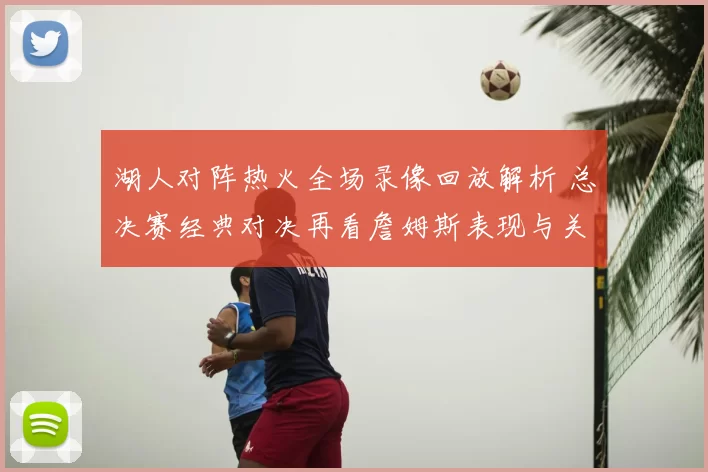 湖人对阵热火全场录像回放解析 总决赛经典对决再看詹姆斯表现与关键回合