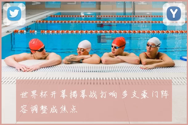 世界杯开幕揭幕战打响 多支豪门阵容调整成焦点
