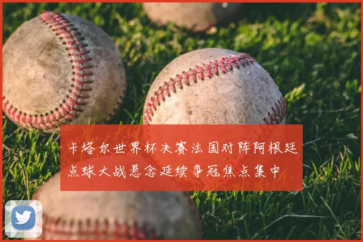 卡塔尔世界杯决赛法国对阵阿根廷点球大战悬念延续争冠焦点集中