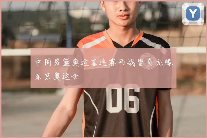 中国男篮奥运落选赛两战皆负无缘东京奥运会