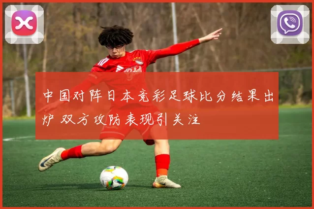 中国对阵日本竞彩足球比分结果出炉 双方攻防表现引关注