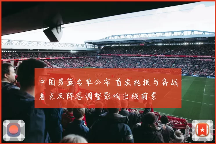 中国男篮名单公布 首发轮换与备战看点及阵容调整影响出线前景